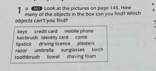 a MP Look at the pictures on page 145. How
many of the objects in the box can you find? Which
objects can't you find?
keys credit card mobile phone
hairbrush identity card comb
lipstick driving licence plasters
razor umbrella sunglasses torch
toothbrush towel shaving foam