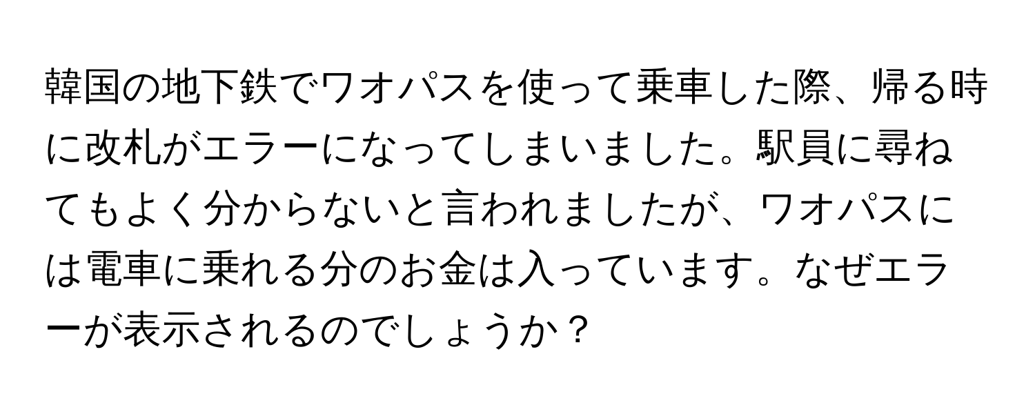 韓国の地下鉄でワオパスを使って乗車した際、帰る時に改札がエラーになってしまいました。駅員に尋ねてもよく分からないと言われましたが、ワオパスには電車に乗れる分のお金は入っています。なぜエラーが表示されるのでしょうか？