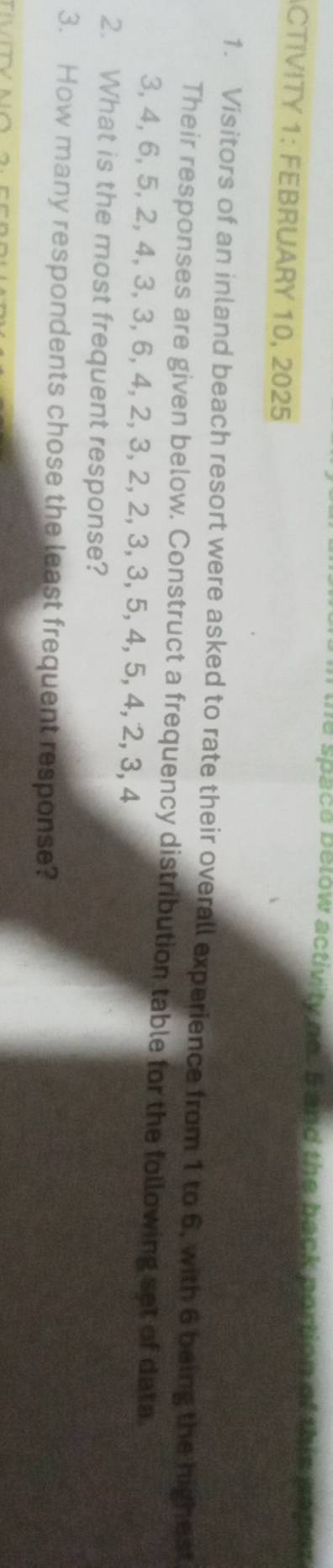 the space below activity no. 5 and the back portion of this baset 
CTIVITY 1: FEBRUARY 10, 2025 
1. Visitors of an inland beach resort were asked to rate their overall experience from 1 to 6, with 6 being the highest 
Their responses are given below. Construct a frequency distribution table for the following set of data.
3, 4, 6, 5, 2, 4, 3, 3, 6, 4, 2, 3, 2, 2, 3, 3, 5, 4, 5, 4, 2, 3, 4
2. What is the most frequent response? 
3. How many respondents chose the least frequent response?