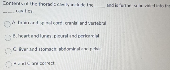 Contents of the thoracic cavity include the _and is further subdivided into the
_cavities.
A. brain and spinal cord; cranial and vertebral
B. heart and lungs; pleural and pericardial
C. liver and stomach; abdominal and pelvic
B and C are correct.