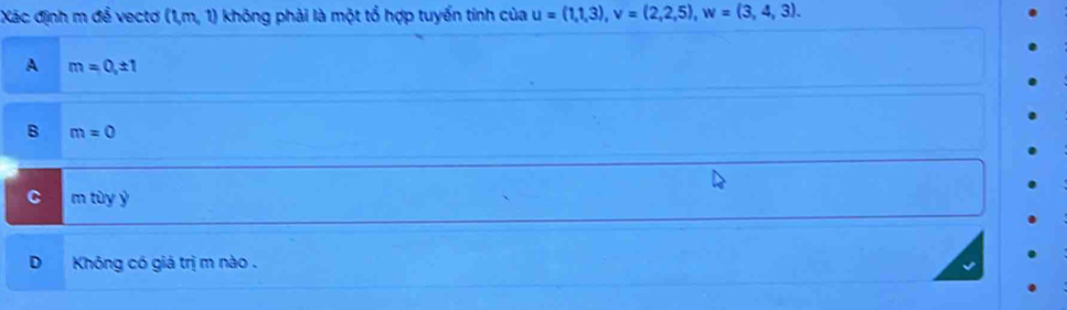 Xác định m để vectơ (1,m,1) không phải là một tổ hợp tuyển tính của u=(1,1,3), v=(2,2,5), w=(3,4,3).
A m=0, ± 1
B m=0
C m tùy ý
D Không có giá trị m nào .