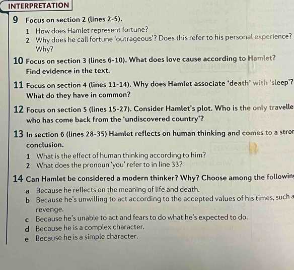 INTERPRETATION
9 Focus on section 2 (lines 2-5).
1 How does Hamlet represent fortune?
2 Why does he call fortune 'outrageous'? Does this refer to his personal experience?
Why?
10 Focus on section 3 (lines 6-10). What does love cause according to Hamlet?
Find evidence in the text.
11 Focus on section 4 (lines 11-14). Why does Hamlet associate ‘death’ with ‘sleep’?
What do they have in common?
12 Focus on section 5 (lines 15-27). Consider Hamlet's plot. Who is the only travelle
who has come back from the ‘undiscovered country’?
13 In section 6 (lines 28 - 35) Hamlet reflects on human thinking and comes to a stro
conclusion.
1 What is the effect of human thinking according to him?
2 What does the pronoun 'you' refer to in line 33?
14 Can Hamlet be considered a modern thinker? Why? Choose among the followin
a Because he reflects on the meaning of life and death.
b Because he’s unwilling to act according to the accepted values of his times, such a
revenge.
c Because he's unable to act and fears to do what he's expected to do.
d Because he is a complex character.
e Because he is a simple character.