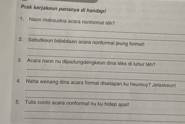 Prak kerjakeun pananya di handap! 
1. Naon maksudna acara nonformal téh? 
_ 
_ 
_ 
2. Sebutkeun bébédaan acara nonformal jeung formal! 
_ 
3. Acara naon nu dipadungdengkeun dina téks di luhur téh? 
_ 
_ 
_ 
4. Naha wenang dina acara formal diselapan ku heureuy? Jelaskeun! 
_ 
5. Tulis conto acara nonformal nu ku hidep apal! 
_ 
_