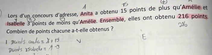 Lors d'un concours d'adresse, Anita a obtenu 15 points de plus qu'Amélie et 
Isabelle 3 points de moins qu'Amélie. Ensemble, elles ont obtenu 216 points. 
Combien de points chacune a-t-elle obtenus ?