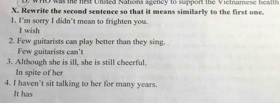 WHO was the first United Nations agency to support the Vietnamese health
X. Rewrite the second sentence so that it means similarly to the first one.
1. I’m sorry I didn’t mean to frighten you.
I wish
2. Few guitarists can play better than they sing.
Few guitarists can’t
3. Although she is ill, she is still cheerful.
In spite of her
4. I haven’t sit talking to her for many years.
It has