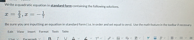 Write a quadratic equation in standard form containing the following solutions.
x= 2/3 , x=- 1/7 
Be sure you are inputting an equation in standard form ( i.e. in order and set equal to zero). Use the math feature in the toolbar if necessary. 
Edit View Insert Format Tools Table 
12nt Daragranh B U P