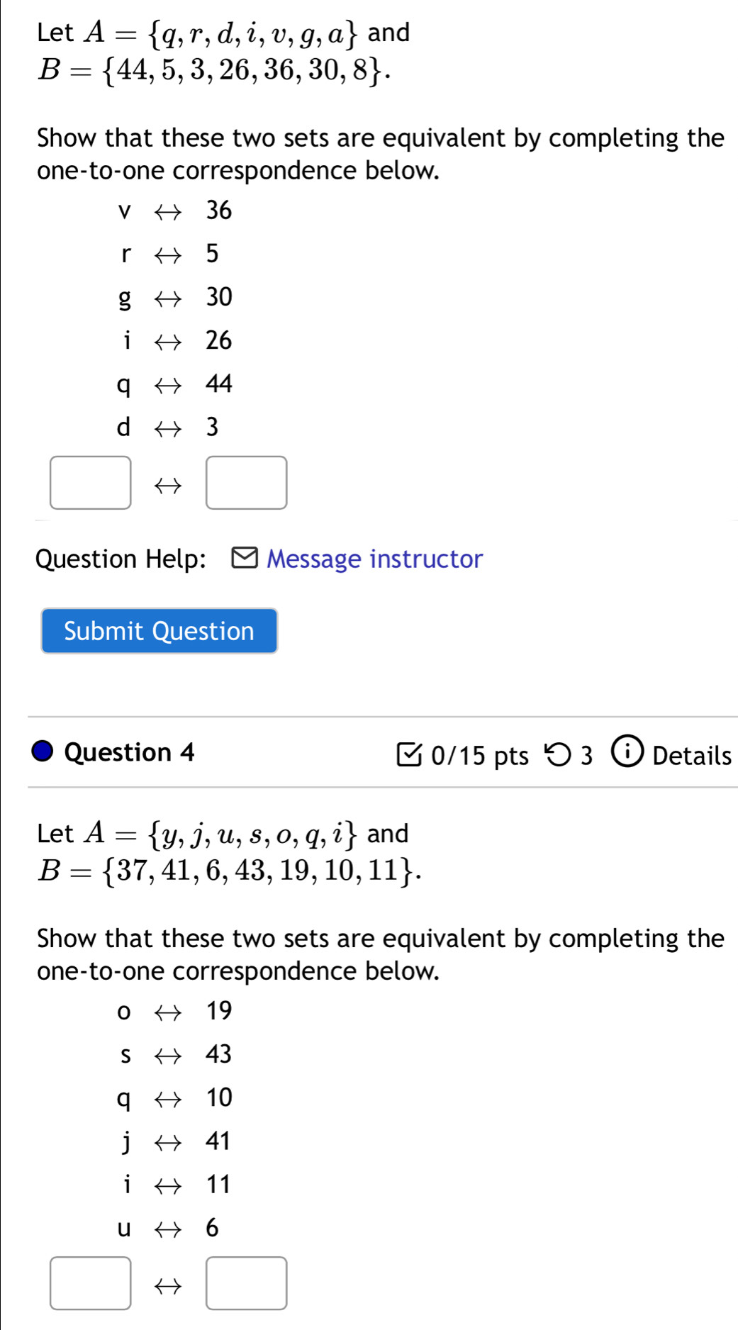 Let A= q,r,d,i,v,g,a and
B= 44,5,3,26,36,30,8. 
Show that these two sets are equivalent by completing the 
one-to-one correspondence below.
V 36
r 5
g 30
i 26
q 44
d 3
Question Help: Message instructor 
Submit Question 
Question 4 0/15 pts つ 3 Details 
Let A= y,j,u,s,o,q,i and
B= 37,41,6,43,19,10,11. 
Show that these two sets are equivalent by completing the 
one-to-one correspondence below.
0 19
S 43
q 10
i 41
i 11
u 6