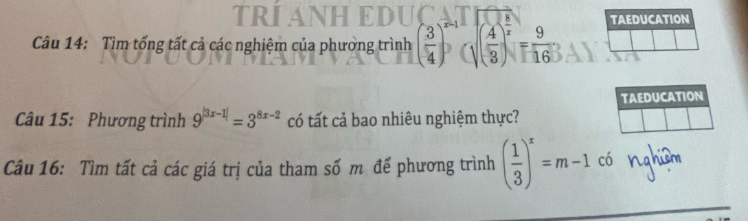 TRIANHEDUÇ 
Câu 14: Tìm tổng tất cả các nghiệm của phường trình ( 3/4 )^x-1(sqrt((frac 4)3)^ 5/x = 9/16 ; TAEDUCATION 
TAEDUCATION 
Câu 15: Phương trình 9^(|3x-1|)=3^(8x-2) có tất cả bao nhiêu nghiệm thực? 
Câu 16: Tìm tất cả các giá trị của tham số m để phương trình ( 1/3 )^x=m-1c6