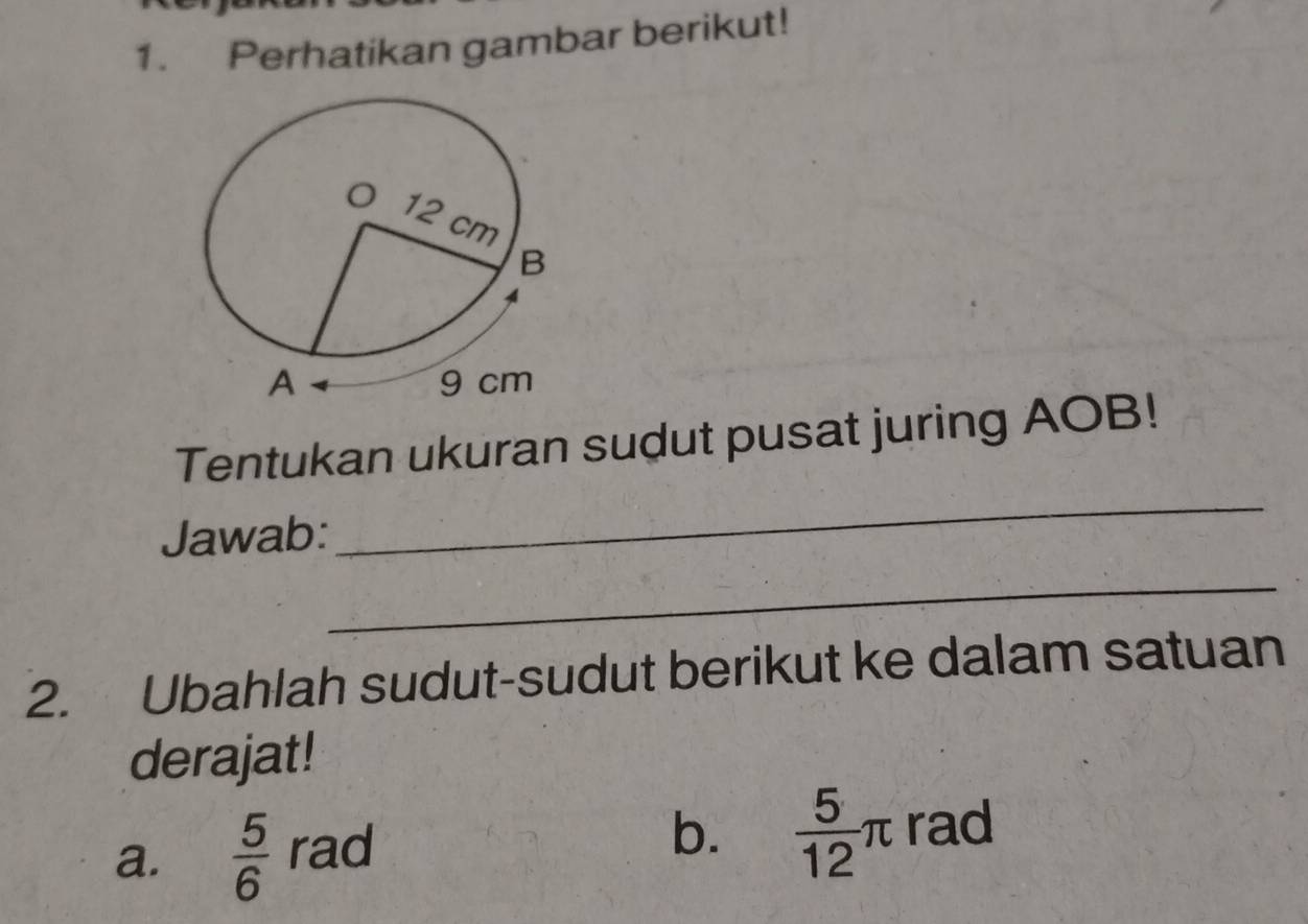 Perhatikan gambar berikut! 
Tentukan ukuran sudut pusat juring AOB! 
Jawab: 
_ 
_ 
2. Ubahlah sudut-sudut berikut ke dalam satuan 
derajat! 
a.  5/6  rad 
b.  5/12 π rad