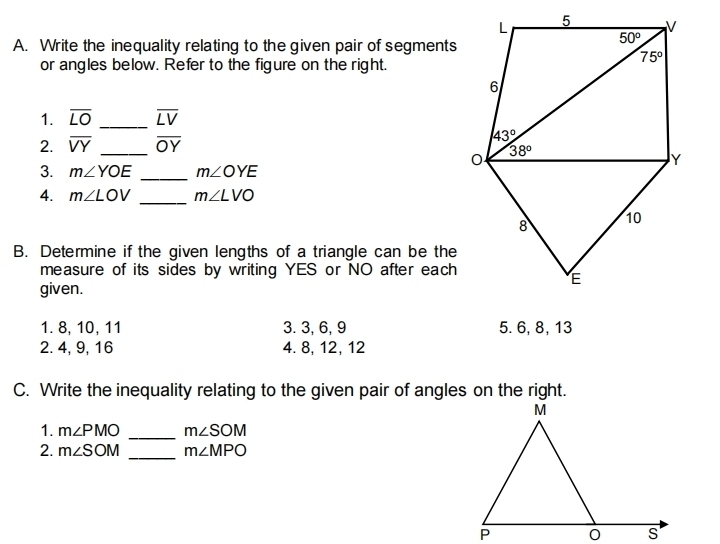 Write the inequality relating to the given pair of segments
or angles below. Refer to the figure on the right.
1. overline LO _ overline LV
2. overline VY _ overline OY
3. m∠ YOE _ m∠ OYE
4. m∠ LOV _ m∠ LVO
B. Determine if the given lengths of a triangle can be the
measure of its sides by writing YES or NO after each
given.
1. 8, 10,11 3. 3, 6, 9 5. 6, 8, 13
2.4, 9, 16 4. 8, 12, 12
C. Write the inequality relating to the given pair of angles on the right.
1. m∠ PMO _ m∠ SOM
2. m∠ SOM _ m∠ MPO