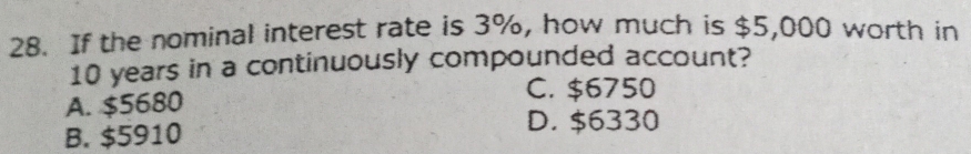 If the nominal interest rate is 3%, how much is $5,000 worth in
10 years in a continuously compounded account?
A. $5680
C. $6750
B. $5910
D. $6330