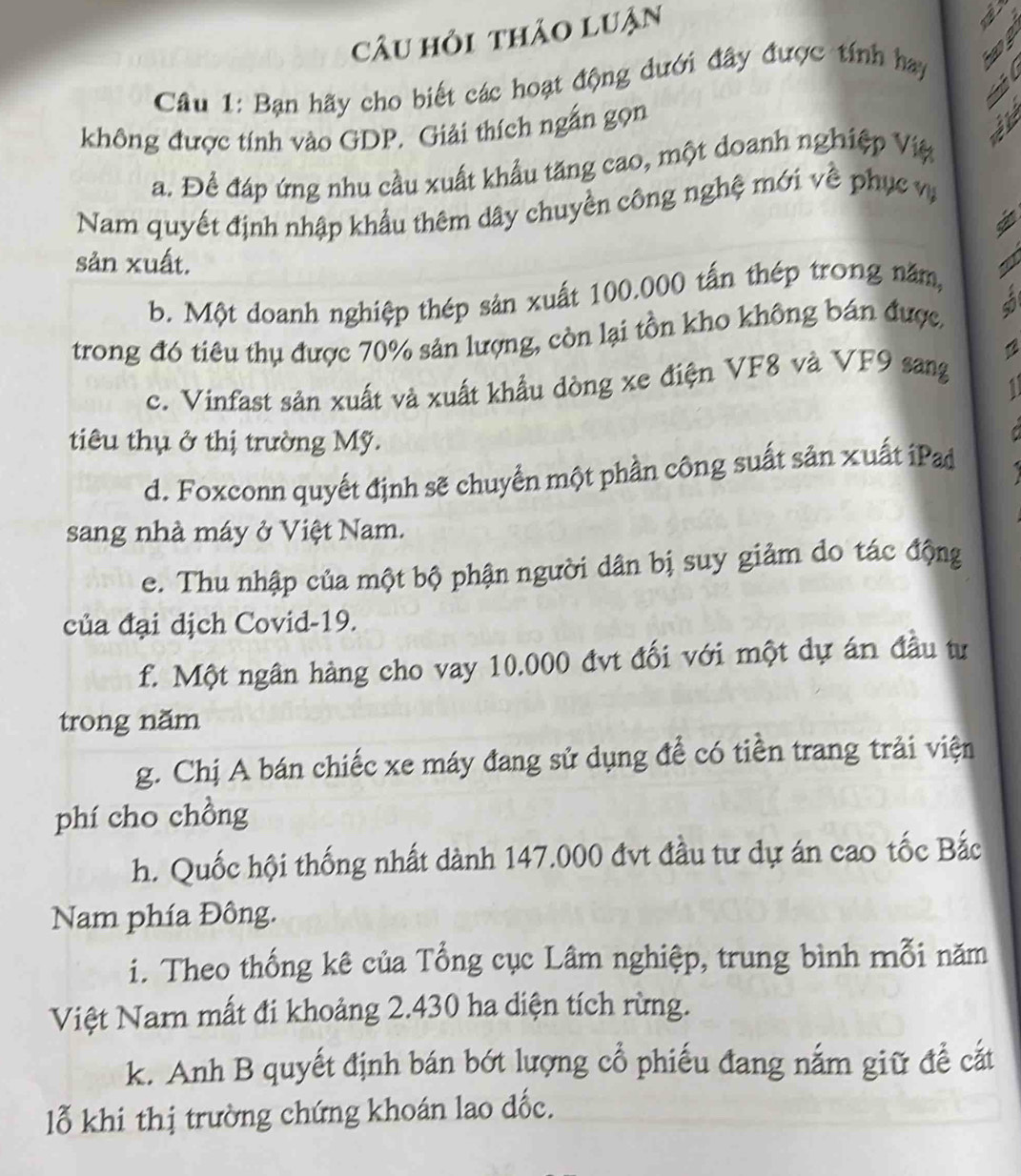 câu hỏi thảo luận 
Câu 1: Bạn hãy cho biết các hoạt động dưới đây được tính hay 
T 
không được tính vào GDP. Giải thích ngắn gọn 
a. Đề đáp ứng nhu cầu xuất khẩu tăng cao, một doanh nghiệp Việ i 
Nam quyết định nhập khẩu thêm dây chuyền công nghệ mới về phục v 
sản xuất. N 
b. Một doanh nghiệp thép sản xuất 100.000 tấn thép trong năm, 
trong đó tiêu thụ được 70% sản lượng, còn lại tồn kho không bán được,
12
c. Vinfast sản xuất và xuất khẩu dòng xe điện VF8 và VF9 sang 
1 
tiêu thụ ở thị trường Mỹ. 
d. Foxconn quyết định sẽ chuyển một phần công suất sản xuất iPad 
sang nhà máy ở Việt Nam. 
e. Thu nhập của một bộ phận người dân bị suy giảm do tác động 
của đại dịch Covid- 19. 
f. Một ngân hàng cho vay 10.000 đvt đối với một dự án đầu tư 
trong năm 
g. Chị A bán chiếc xe máy đang sử dụng để có tiền trang trải viện 
phí cho chồng 
h. Quốc hội thống nhất dành 147.000 đvt đầu tư dự án cao tốc Bắc 
Nam phía Đông. 
i. Theo thống kê của Tổng cục Lâm nghiệp, trung bình mỗi năm 
Việt Nam mất đi khoảng 2.430 ha diện tích rừng. 
k. Anh B quyết định bán bớt lượng cổ phiếu đang nắm giữ để cắt 
lỗ khi thị trường chứng khoán lao đốc.