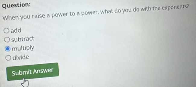 When you raise a power to a power, what do you do with the exponents?
add
subtract
multiply
divide
Submit Answer