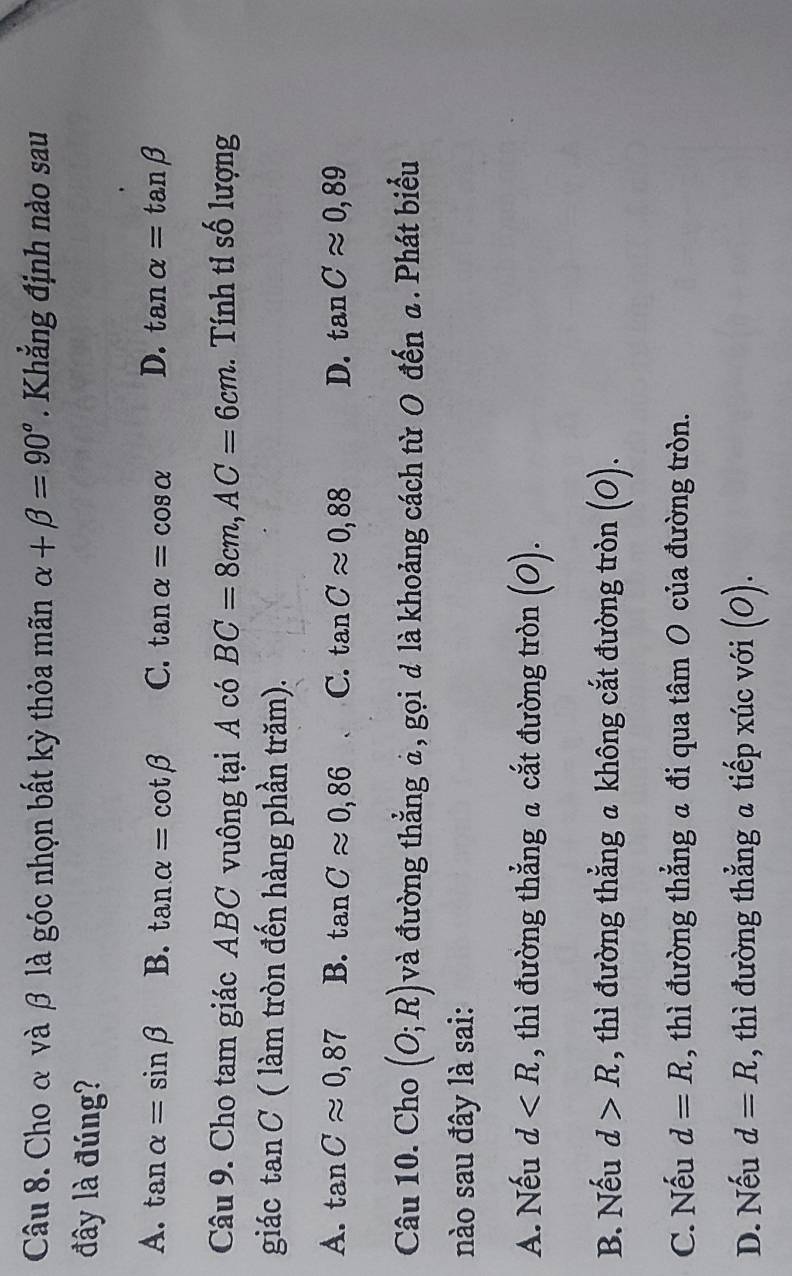 Cho α và β là góc nhọn bất kỳ thỏa mãn alpha +beta =90°. Khẳng định nào sau
đây là đúng?
A. tan alpha =sin beta B. tan alpha =cot beta C. tan alpha =cos alpha D. tan alpha =tan beta
Câu 9. Cho tam giác ABC vuông tại A có BC=8cm, AC=6cm. Tính tỉ số lượng
giác tan C ( làm tròn đến hàng phần trăm).
A. tan Capprox 0,87 B. tan Capprox 0,86 C. tan Capprox 0,88 D. tan Capprox 0,89
Câu 10. Cho (O;R) và đường thẳng à, gọi d là khoảng cách từ O đến a. Phát biểu
nào sau đây là sai:
A. Nếu d , thì đường thẳng a cắt đường tròn (O).
B. Nếu d>R , thì đường thẳng a không cắt đường tròn (O).
C. Nếu d=R , thì đường thẳng a đi qua tâm O của đường tròn.
D. Nếu d=R , thì đường thẳng a tiếp xúc với (O).