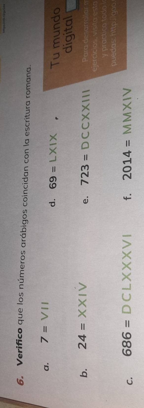 Verifico que los números arábigos coincidan con la escritura romana. 
a. 7=VII
d. 69=L* I* Tu mundo 
digital 
e. 723=DCCXXIII
b. 24= XX Para desarrollar m 
ejercicios, visita esta 
y practica todo 
puedas: http://goo. 
f. 2014=
C. 686= D CLXX XVI . MMXIV