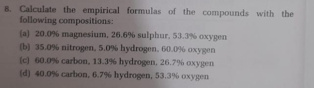 Calculate the empirical formulas of the compounds with the 
following compositions: 
(a) 20.0% magnesium, 26.6% sulphur, 53.3% oxygen 
[b) 35.0% nitrogen, 5.0% hydrogen, 60.0% oxygen 
(c) 60.0% carbon, 13.3% hydrogen, 26.7% oxygen 
(d) 40.0% carbon, 6.7% hydrogen, 53.3% oxygen