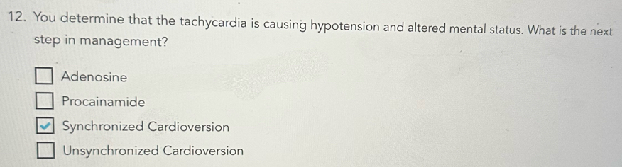 You determine that the tachycardia is causing hypotension and altered mental status. What is the next
step in management?
Adenosine
Procainamide
Synchronized Cardioversion
Unsynchronized Cardioversion