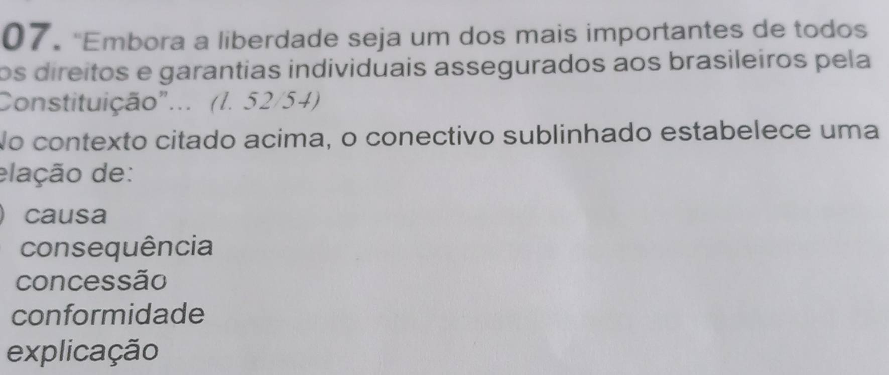 "Embora a liberdade seja um dos mais importantes de todos
os direitos e garantias individuais assegurados aos brasileiros pela
Constituição"... (l. 52/54)
No contexto citado acima, o conectivo sublinhado estabelece uma
elação de:
causa
consequência
concessão
conformidade
explicação