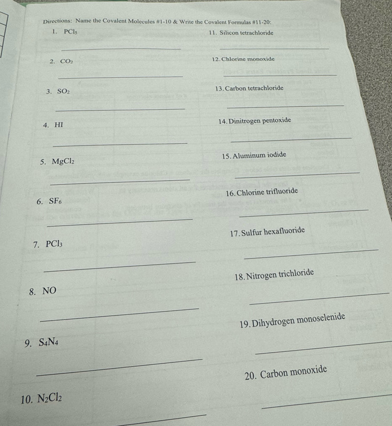 Directions: Name the Covalent Molecules #1-10 & Write the Covalent Formulas #11-20: 
1. PCl_5 11. Silicon tetrachloride 
__ 
2. CO_2 12. Chlorine monoxide 
_ 
_ 
3. SO_2 13. Carbon tetrachloride 
_ 
_ 
4. HI 14. Dinitrogen pentoxide 
_ 
_ 
5. MgCl_2 15. Aluminum iodide 
_ 
_ 
16. Chlorine trifluoride 
_ 
6. SF_6
_ 
17. Sulfur hexafluoride 
_ 
7. PCl_3
_ 
18. Nitrogen trichloride 
8. NO 
_ 
_ 
19. Dihydrogen monoselenide 
9. S_4N_4
_ 
_ 
20. Carbon monoxide 
10. N_2Cl_2
_ 
_