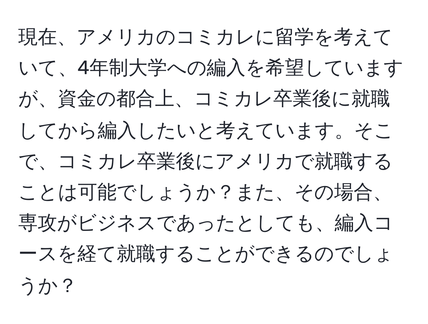 現在、アメリカのコミカレに留学を考えていて、4年制大学への編入を希望していますが、資金の都合上、コミカレ卒業後に就職してから編入したいと考えています。そこで、コミカレ卒業後にアメリカで就職することは可能でしょうか？また、その場合、専攻がビジネスであったとしても、編入コースを経て就職することができるのでしょうか？