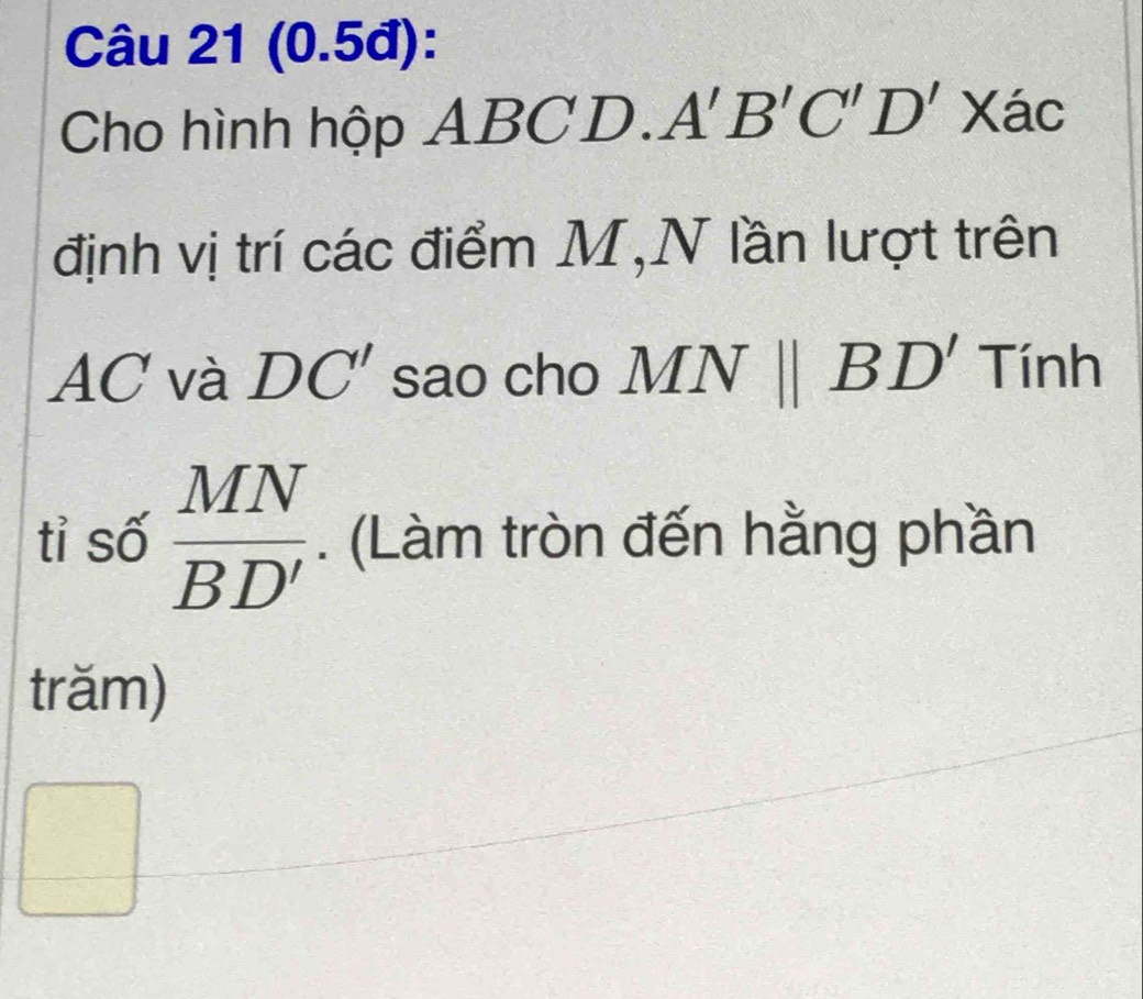 (0.5đ): 
Cho hình hộp A BCD. A'B'C'D'X a C 
định vị trí các điểm M,N lần lượt trên
AC và DC' sao cho MNparallel BD' Tính 
tỉ số  MN/BD' . (Làm tròn đến hằng phần 
trăm) 
 □ /□  