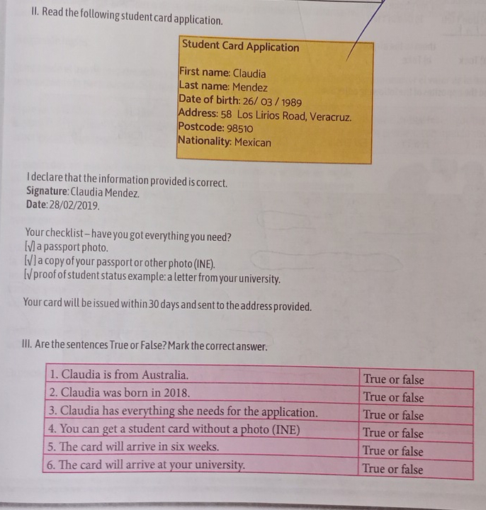 Read the following student card application.
Student Card Application
First name: Claudia
Last name: Mendez
Date of birth: 26/ 03 / 1989
Address: 58 Los Lirios Road, Veracruz.
Postcode: 98510
Nationality: Mexican
I declare that the information provided is correct.
Signature: Claudia Mendez.
Date: 28/02/2019.
Your checklist — have you got everything you need?
[√] a passport photo.
[√ ] a copy of your passport or other photo (INE).
[√ proof of student status example: a letter from your university.
Your card will be issued within 30 days and sent to the address provided.
III. Are the sentences True or False? Mark the correct answer.