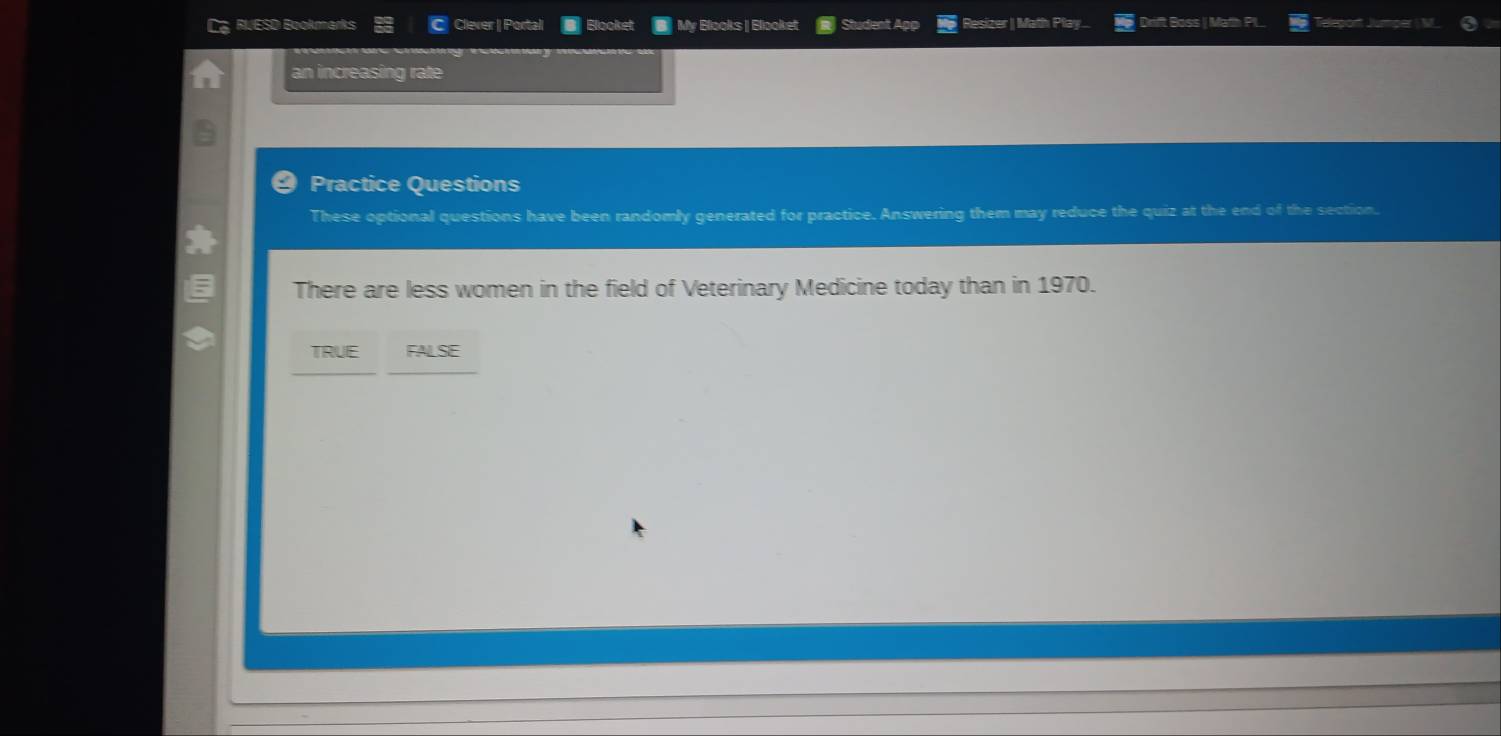 RLESD Bookmarks Clever | Portal Blooket B My Blooks | Blooket Student Ag Resizer | Math Play... Drift Boss | Math PL
an increasing rate
Practice Questions
These optional questions have been randomly generated for practice. Answering them may reduce the quiz at the end of the section.
There are less women in the field of Veterinary Medicine today than in 1970.
TRUE FALSE