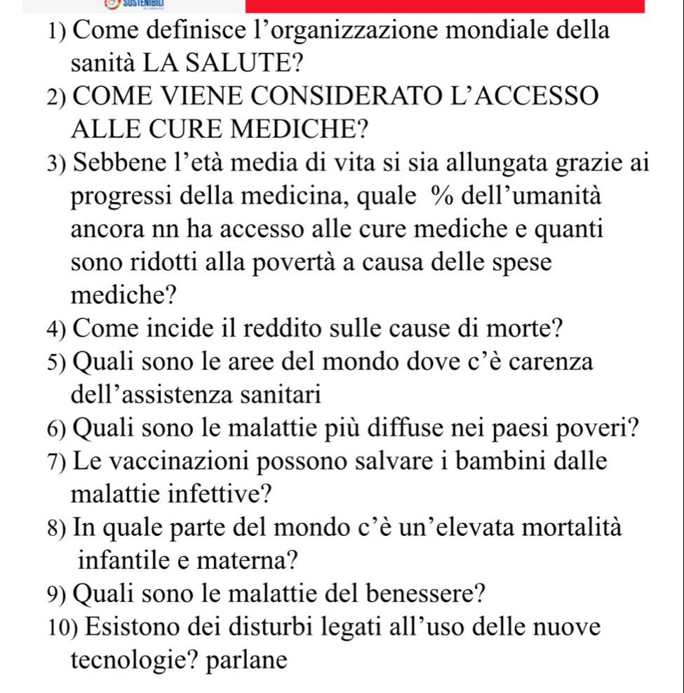 Come definisce l’organizzazione mondiale della 
sanità LA SALUTE? 
2) COME VIENE CONSIDERATO L’ACCESSO 
ALLE CURE MEDICHE? 
3) Sebbene l’età media di vita si sia allungata grazie ai 
progressi della medicina, quale % dell’umanità 
ancora nn ha accesso alle cure mediche e quanti 
sono ridotti alla povertà a causa delle spese 
mediche? 
4) Come incide il reddito sulle cause di morte? 
5) Quali sono le aree del mondo dove c’è carenza 
dell’assistenza sanitari 
6) Quali sono le malattie più diffuse nei paesi poveri? 
7) Le vaccinazioni possono salvare i bambini dalle 
malattie infettive? 
8) In quale parte del mondo c’è un’elevata mortalità 
infantile e materna? 
9) Quali sono le malattie del benessere? 
10) Esistono dei disturbi legati all’uso delle nuove 
tecnologie? parlane