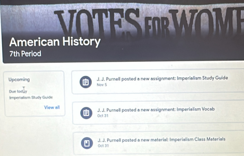 VOTES EWOME
American History
7th Period
Upcoming J. J. Purnell posted a new assignment: Imperialism Study Guide
Nov 5
Due todly
Imperialism Study Guide
View all
J. J. Purnell posted a new assignment: Imperialism Vocab
; Oct 31
J. J. Purnell posted a new material: Imperialism Class Materials
u) Oct 31