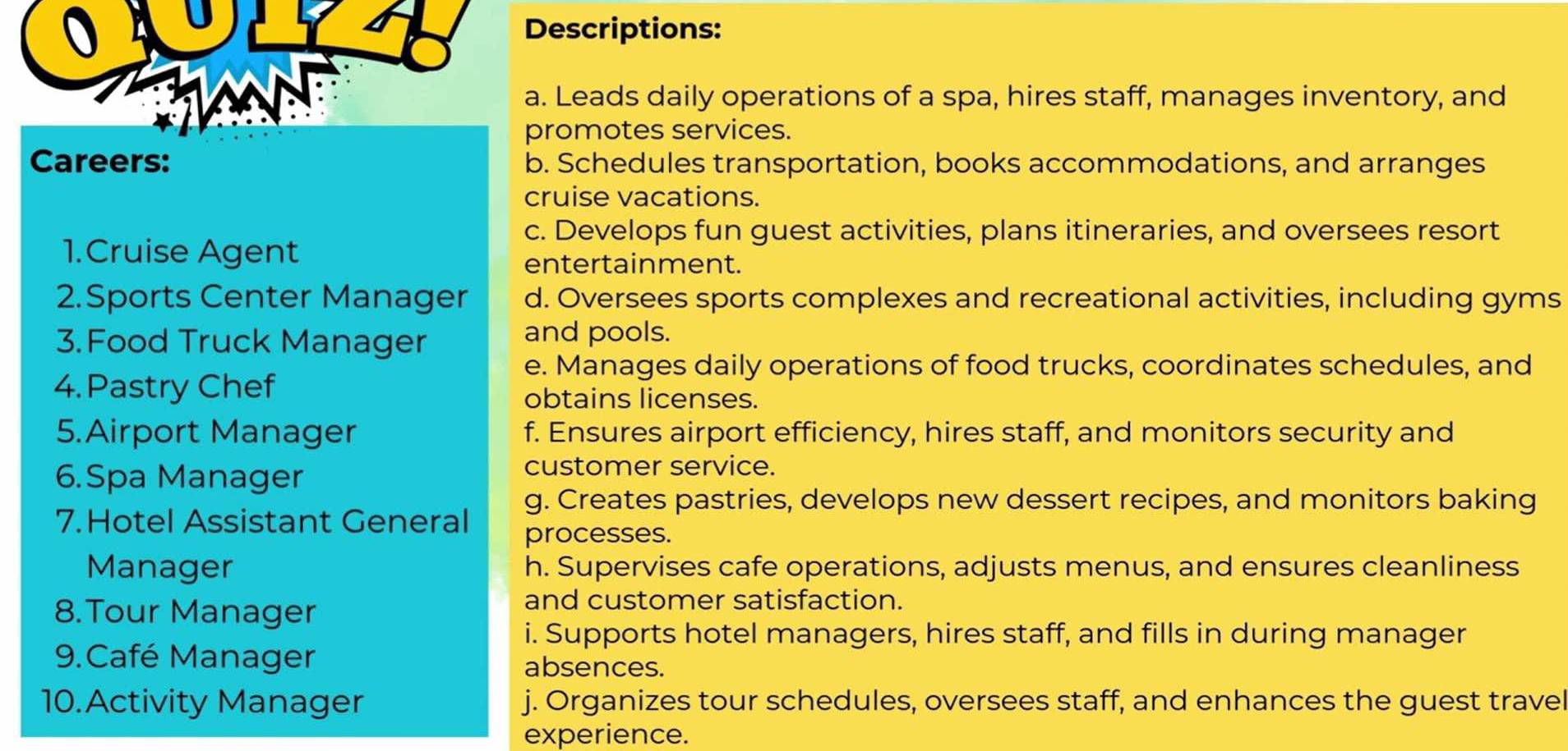 Descriptions:
a. Leads daily operations of a spa, hires staff, manages inventory, and
promotes services.
Careers: b. Schedules transportation, books accommodations, and arranges
cruise vacations.
c. Develops fun guest activities, plans itineraries, and oversees resort
1.Cruise Agent
entertainment.
2.Sports Center Manager d. Oversees sports complexes and recreational activities, including gyms
3. Food Truck Manager
and pools.
e. Manages daily operations of food trucks, coordinates schedules, and
4. Pastry Chef
obtains licenses.
5.Airport Manager f. Ensures airport efficiency, hires staff, and monitors security and
6.Spa Manager
customer service.
g. Creates pastries, develops new dessert recipes, and monitors baking
7.Hotel Assistant General
processes.
Manager h. Supervises cafe operations, adjusts menus, and ensures cleanliness
8.Tour Manager
and customer satisfaction.
i. Supports hotel managers, hires staff, and fills in during manager
9.Café Manager absences.
10.Activity Manager j. Organizes tour schedules, oversees staff, and enhances the guest travel
experience.