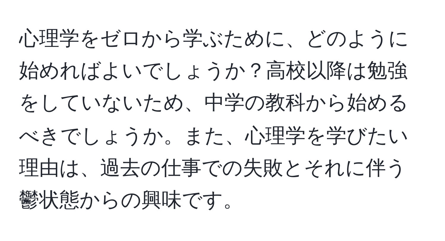 心理学をゼロから学ぶために、どのように始めればよいでしょうか？高校以降は勉強をしていないため、中学の教科から始めるべきでしょうか。また、心理学を学びたい理由は、過去の仕事での失敗とそれに伴う鬱状態からの興味です。