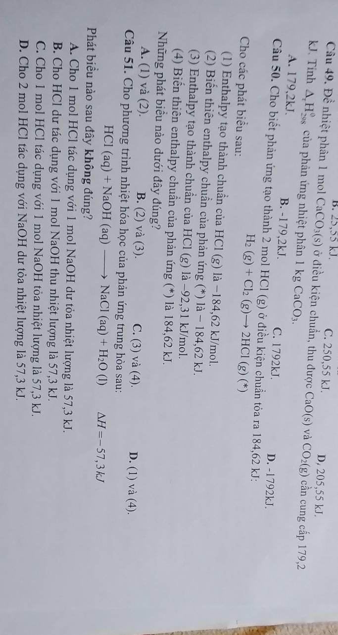 B. 25,55 kJ. C. 250,55 kJ. D. 205,55 kJ.
Câu 49. Để nhiệt phân 1 mol CaCO_3(s) ở điều kiện chuẩn, thu được CaO(s) và CO_2(g) cần cung cấp 179,2
kJ. Tính △ _rH_(208)^0 của phản ứng nhiệt phân 1kgCaCO_3.
A. 179,2kJ. B. -179,2kJ. C. 1792kJ. D. -1792kJ.
Câu 50. Cho biết phản ứng tạo thành 2 mol HCl (g) ở điều kiện chuẩn tỏa ra 184,62 kJ:
Cho các phát biểu sau:
H_2(g)+Cl_2(g)to 2HCl(g)(*)
(1) Enthalpy tạo thành chuẩn của HCl (g) là −184,62 kJ/mol.
(2) Biến thiên enthalpy chuẩn của phản ứng (*) là − 184,62 kJ.
(3) Enthalpy tạo thành chuẩn của HCl (g) là −92,31 kJ/mol.
(4) Biến thiên enthalpy chuẩn của phản ứng (*) là 184,62 kJ.
Những phát biểu nào dưới đây đúng?
A. (1) và (2). B. (2) và (3). C. (3) và (4). D. (1) và (4).
Câu 51. Cho phương trình nhiệt hóa học của phản ứng trung hòa sau:
HCl(aq)+NaOH(aq)to NaCl(aq)+H_2O (1) △ H=-57,3kJ
Phát biểu nào sau đây không đúng?
A. Cho 1 mol HCl tác dụng với 1 mol NaOH dư tỏa nhiệt lượng là 57,3 kJ.
B. Cho HCl dư tác dụng với 1 mol NaOH thu nhiệt lượng là 57,3 kJ.
C. Cho 1 mol HCl tác dụng với 1 mol NaOH tỏa nhiệt lượng là 57,3 kJ.
D. Cho 2 mol HCl tác dụng với NaOH dư tỏa nhiệt lượng là 57,3 kJ.