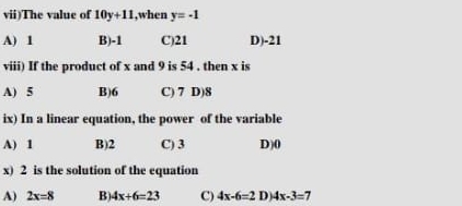 vii)The value of 10y+11 ,when y=-1
A) 1 B) -1 C) 21 D) -21
viii) If the product of x and 9 is 54 , then x is
A) 5 B) 6 C) 7 D) 8
ix) In a linear equation, the power of the variable
A) 1 B) 2 C) 3 D) 0
x) 2 is the solution of the equation
A) 2x=8 B) 4x+6=23 C) 4x-6=2 D 4x-3=7