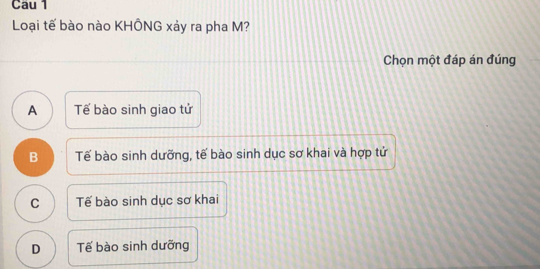 Loại tế bào nào KHÔNG xảy ra pha M?
Chọn một đáp án đúng
A Tế bào sinh giao tử
B Tế bào sinh dưỡng, tế bào sinh dục sơ khai và hợp tử
C Tế bào sinh dục sơ khai
D Tế bào sinh dưỡng