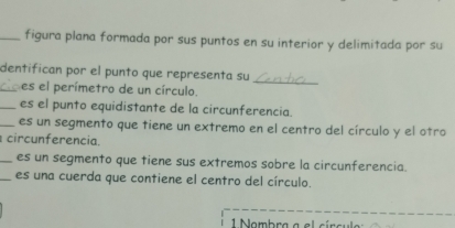 figura plana formada por sus puntos en su interior y delimitada por su 
dentifican por el punto que representa su_ 
_es el perímetro de un círculo. 
_es el punto equidistante de la circunferencia. 
_es un segmento que tiene un extremo en el centro del círculo y el otro 
circunferencia. 
_es un segmento que tiene sus extremos sobre la circunferencia. 
_es una cuerda que contiene el centro del círculo. 
1 Nambra a el círcula