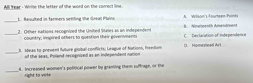 All Year - Write the letter of the word on the correct line.
_
1. Resulted in farmers settling the Great Plains A. Wilson’s Fourteen Points
B. Nineteenth Amendment
_
2. Other nations recognized the United States as an independent
country; inspired others to question their governments C. Declaration of Independence
_
3. Ideas to prevent future global conflicts; League of Nations, freedom D. Homestead Act
of the seas, Poland recognized as an independent nation
_
4. Increased women’s political power by granting them suffrage, or the
right to vote