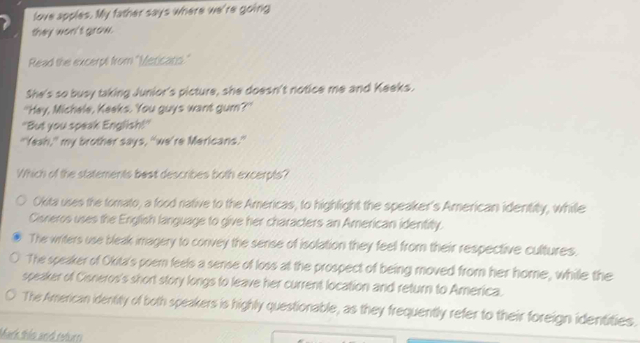 love apples. My father says where we're going
they won't grow.
Read the excerpt from "Mericats."
She's so busy taking Junior's picture, she doesn't notice me and Keeks.
"Hey, Michele, Keeks. You guys want gum?"
"But you speak English!"
"Yeah," my brother says, "we're Mericans."
Which of the statements best describes both excerpts?
Okita uses the tomato, a food native to the Americas, to highlight the speaker's American identity, while
Cisneros uses the English language to give her characters an American identity.
The writers use bleak imagery to convey the sense of isolation they feel from their respective cultures.
The speaker of Okita's poem feels a sense of loss at the prospect of being moved from her home, while the
speaker of Cisneros's short story longs to leave her current location and return to America.
The American identity of both speakers is highly questionable, as they frequently refer to their foreign identities.
Mark this and return