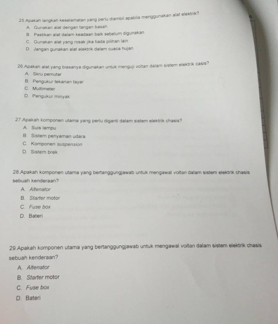 Apakah langkah keselamatan yang perlu diambil apabila menggunakan alat elektrik?
A. Gunakan alat dengan tangan basah
B. Pastikan alat dalam keadaan baik sebelum digunakan
C. Gunakan alat yang rosak jika tiada pilihan lain
D. Jangan gunakan alat elektrik dalam cuaca hujan
26.Apakah alat yang biasanya digunakan untuk menguji voltan dalam sistem elektrik casis?
A. Skru pemutar
B. Pengukur tekanan tayar
C. Multimeter
D. Pengukur minyak
27.Apakah komponen utama yang perlu diganti dalam sistem elektrik chasis?
A. Suis lampu
B. Sistem penyaman udara
C. Komponen suspension
D. Sistem brek
28.Apakah komponen utama yang bertanggungjawab untuk mengawal voltan dalam sistem elektrik chasis
sebuah kenderaan?
A. Altenator
B. Starter motor
C. Fuse box
D. Bateri
29.Apakah komponen utama yang bertanggungjawab untuk mengawal voltan dalam sistem elektrik chasis
sebuah kenderaan?
A. Altenator
B. Starter motor
C. Fuse box
D. Bateri