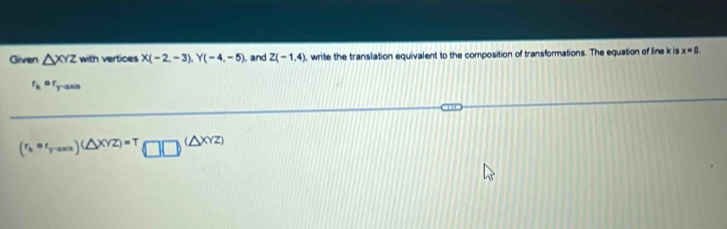 Given △ XYZ with vertices X(-2,-3), Y(-4,-5) and Z(-1,4) , write the translation equivalent to the composition of transformations. The equation of line k is x=8.
r_ker_y-axis
(r_k· r_y-axis)(△ XYZ)=T□ □^((△ XYZ))