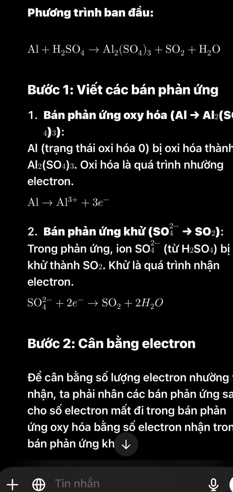 Phương trình ban đầu:
Al+H_2SO_4to Al_2(SO_4)_3+SO_2+H_2O
Bước 1: Viết các bán phản ứng 
1. Bán phản ứng oxy hóa (AIto Al_2(S
4)3): 
Al (trạng thái oxi hóa 0) bị oxi hóa thành
Al_2(SO_4) 3. Oxi hóa là quá trình nhường 
electron.
Alto Al^(3+)+3e^-
2. Bán phản ứng khử (SO_4^((2-)to SO_2))
Trong phản ứng, ion SO_4^((2-) (từ H_2)SO_4) bị 
khử thành SO_2 e. Khử là quá trình nhận 
electron.
SO_4^((2-)+2e^-)to SO_2+2H_2O
Bước 2: Cân bằng electron 
Để cân bằng số lượng electron nhường 1 
nhận, ta phải nhân các bán phản ứng sa 
cho số electron mất đi trong bán phản 
ứng oxy hóa bằng số electron nhận tron 
bán phản ứng kh ↓ 
Tin nhắn