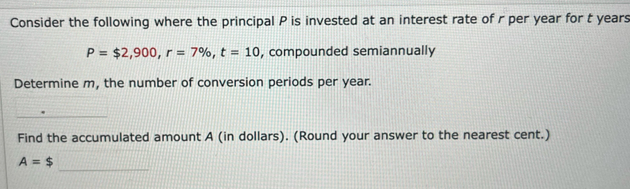 Consider the following where the principal P is invested at an interest rate of r per year for t years
P=$2,900, r=7% , t=10 , compounded semiannually 
Determine m, the number of conversion periods per year. 
_ 
Find the accumulated amount A (in dollars). (Round your answer to the nearest cent.) 
_
A=$