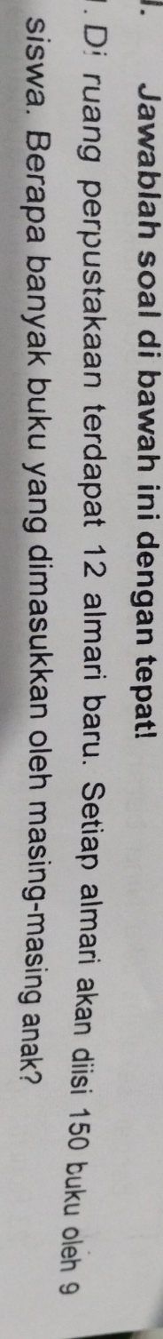 te Jawablah soal di bawah ini dengan tepat! 
. Di ruang perpustakaan terdapat 12 almari baru. Setiap almari akan diisi 150 buku oleh 9
siswa. Berapa banyak buku yang dimasukkan oleh masing-masing anak?