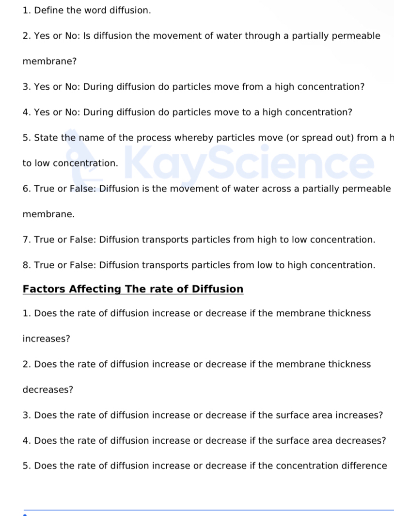 Define the word diffusion. 
2. Yes or No: Is diffusion the movement of water through a partially permeable 
membrane? 
3. Yes or No: During diffusion do particles move from a high concentration? 
4. Yes or No: During diffusion do particles move to a high concentration? 
5. State the name of the process whereby particles move (or spread out) from a h 
to low concentration. 
6. True or False: Diffusion is the movement of water across a partially permeable 
membrane. 
7. True or False: Diffusion transports particles from high to low concentration. 
8. True or False: Diffusion transports particles from low to high concentration. 
Factors Affecting The rate of Diffusion 
1. Does the rate of diffusion increase or decrease if the membrane thickness 
increases? 
2. Does the rate of diffusion increase or decrease if the membrane thickness 
decreases? 
3. Does the rate of diffusion increase or decrease if the surface area increases? 
4. Does the rate of diffusion increase or decrease if the surface area decreases? 
5. Does the rate of diffusion increase or decrease if the concentration difference