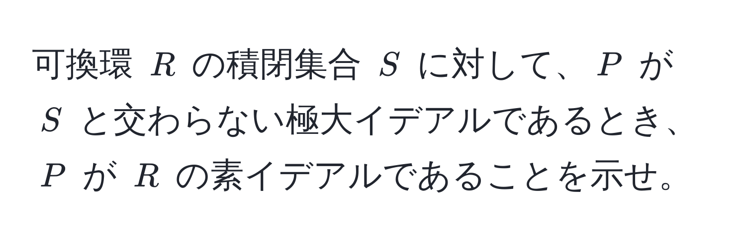 可換環 $R$ の積閉集合 $S$ に対して、$P$ が $S$ と交わらない極大イデアルであるとき、$P$ が $R$ の素イデアルであることを示せ。