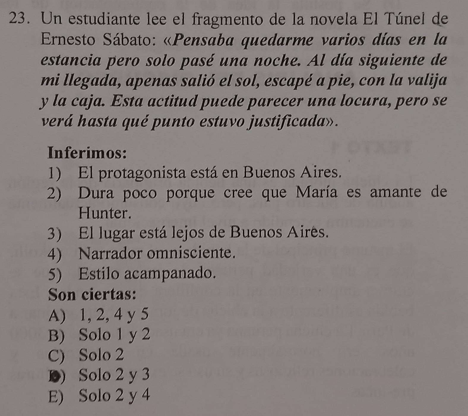 Un estudiante lee el fragmento de la novela El Túnel de
Ernesto Sábato: «Pensaba quedarme varios días en la
estancia pero solo pasé una noche. Al día siguiente de
mi llegada, apenas salió el sol, escapé a pie, con la valija
y la caja. Esta actitud puede parecer una locura, pero se
verá hasta qué punto estuvo justificada».
Inferimos:
1) El protagonista está en Buenos Aires.
2) Dura poco porque cree que María es amante de
Hunter.
3) El lugar está lejos de Buenos Airés.
4) Narrador omnisciente.
5) Estilo acampanado.
Son ciertas:
A) 1, 2, 4 y 5
B) Solo 1 y 2
C) Solo 2
D) Solo 2 y 3
E) Solo 2 y 4