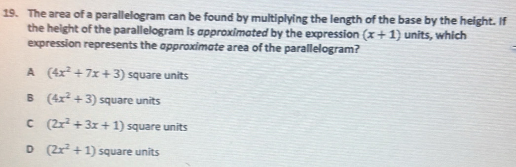 The area of a parallelogram can be found by multiplying the length of the base by the height. If
the height of the parallelogram is approximated by the expression (x+1) units, which
expression represents the approximate area of the parallelogram?
A (4x^2+7x+3) square units
B (4x^2+3) square units
C (2x^2+3x+1) square units
D (2x^2+1) square units