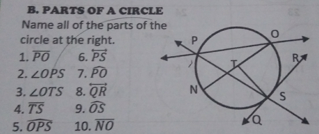 PARTS OF A CIRCLE 
Name all of the parts of 
circle at the right. 
1. overline PO 6. overleftrightarrow PS
2. ∠ OPS 7. widehat PO
3. ∠ OTS 8. overleftrightarrow QR
4. overline TS 9. widehat OS
5. widehat OPS 10. overline NO