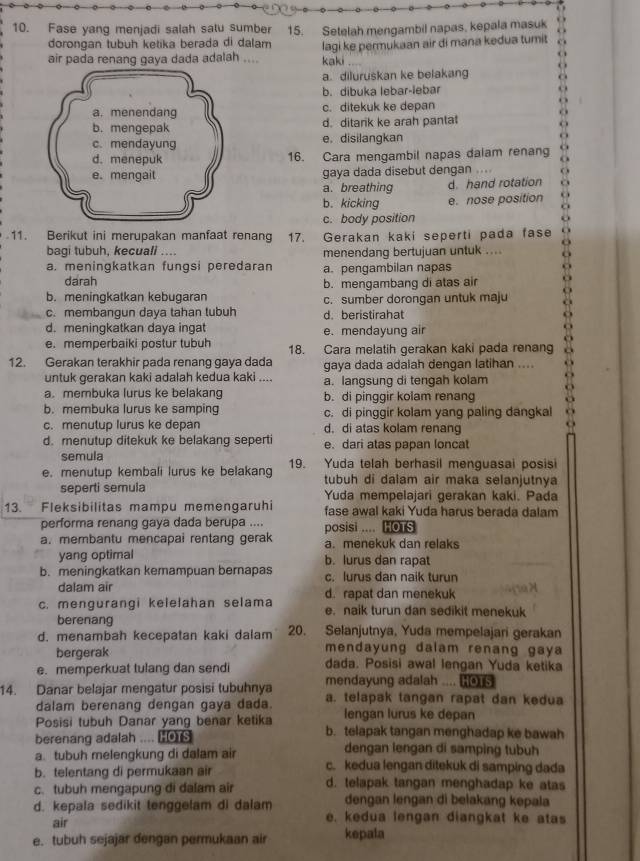 Fase yang menjadi salah satu sumber 15. Setelah mengambil napas, kepala masuk
dorongan tubuh ketika berada di dalam
air pada renang gaya dada adalah .... lagi ke permukaan air di mana kedua tumit
kaki
a. diluruskan ke belakang
b. dibuka lebar-lebar
a. menendang c. ditekuk ke depan
b. mengepak d. ditarik ke arah pantat
c. mendayung e. disilangkan
d. menepuk 16. Cara mengambil napas dalam renang
e. mengait gaya dada disebut dengan ....
a. breathing d. hand rotation
b.kicking e. nose position
c. body position
11. Berikut ini merupakan manfaat renang 17.  Gerakan kakí seperti pada fase
bagi tubuh, kecuali ….. menendang bertujuan untuk ....
a. meningkatkan fungsi peredaran a. pengambilan napas
darah b. mengambang di atas air
b. meningkatkan kebugaran c. sumber dorongan untuk maju
c. membangun daya tahan tubuh d. beristirahat
d. meningkatkan daya ingat e. mendayung air
e. memperbaiki postur tubuh 18. Cara melatih gerakan kaki pada renang
12. Gerakan terakhir pada renang gaya dada gaya dada adalah dengan latihan ....
untuk gerakan kaki adalah kedua kaki .... a. langsung di tengah kolam
a. membuka lurus ke belakang b. di pinggir kolam renang
b. membuka lurus ke samping c. di pinggir kolam yang paling dangkal
c. menutup lurus ke depan d. di atas kolam renang
d. menutup ditekuk ke belakang seperti e. dari atas papan loncat
semula
e. menutup kembali lurus ke belakang 19. Yuda telah berhasil menguasai posisi
tubuh di dalam air maka selanjutnya
seperti semula Yuda mempelajari gerakan kaki. Pada
13. Fleksibilitas mampu memengaruhi fase awal kaki Yuda harus berada dalam
performa renang gaya dada berupa .... posisi .... HOTS
a. membantu mencapai rentang gerak a. menekuk dan relaks
yang optimal b. lurus dan rapat
b. meningkatkan kemampuan bernapas c. lurus dan naik turun
dalam air d. rapat dan menekuk
c. mengurangi kelelahan selama e. naik turun dan sedikit menekuk
berenang
d. menambah kecepatan kaki dalam 20. Selanjutnya, Yuda mempelajari gerakan
bergerak mendayung dalam renang gaya
e. memperkuat tulang dan sendi dada. Posisi awal lengan Yuda ketika
14. Danar belajar mengatur posisi tubuhnya mendayung adalah ....  @  
dalam berenang dengan gaya dada. a. telapak tangan rapat dan kedua
lengan lurus ke depan
Posisi tubuh Danar yang benar ketika b. telapak tangan menghadap ke bawah
berenang adalah .... HOTS dengan lengan di samping tubuh
a. tubuh melengkung di dalam air c. kedua lengan ditekuk di samping dada
b. telentang di permukaan air
c. tubuh mengapung di dalam air d. telapak tangan menghadap ke atas
dengan lengan di belakang kepala
d. kepala sedikit tenggelam di dalam e. kedua lengan diangkat ke atas
air
e. tubuh sejajar dengan permukaan air kepala