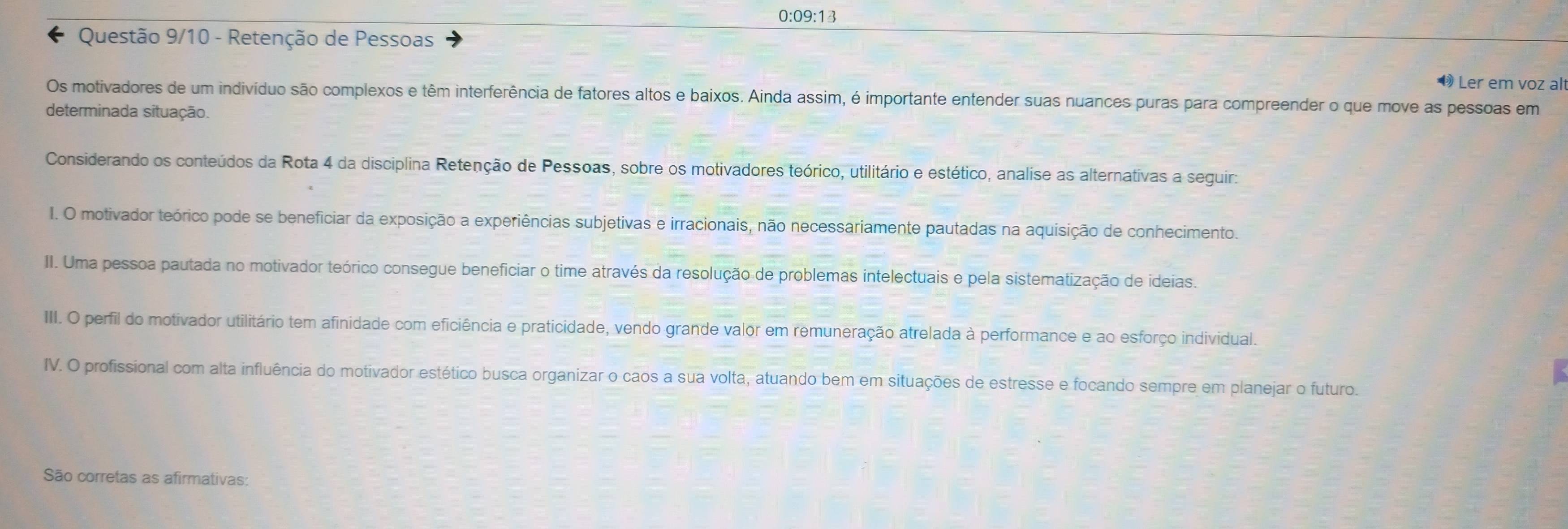 0:09:13
Questão 9/10 - Retenção de Pessoas
Ler em voz alt
Os motivadores de um indivíduo são complexos e têm interferência de fatores altos e baixos. Ainda assim, é importante entender suas nuances puras para compreender o que move as pessoas em
determinada situação.
Considerando os conteúdos da Rota 4 da disciplina Retenção de Pessoas, sobre os motivadores teórico, utilitário e estético, analise as alternativas a seguir:
I. O motivador teórico pode se beneficiar da exposição a experiências subjetivas e irracionais, não necessariamente pautadas na aquisição de conhecimento.
II. Uma pessoa pautada no motivador teórico consegue beneficiar o time através da resolução de problemas intelectuais e pela sistematização de ideias.
III. O perfil do motivador utilitário tem afinidade com eficiência e praticidade, vendo grande valor em remuneração atrelada à performance e ao esforço individual.
IV. O profissional com alta influência do motivador estético busca organizar o caos a sua volta, atuando bem em situações de estresse e focando sempre em planejar o futuro.
São corretas as afirmativas: