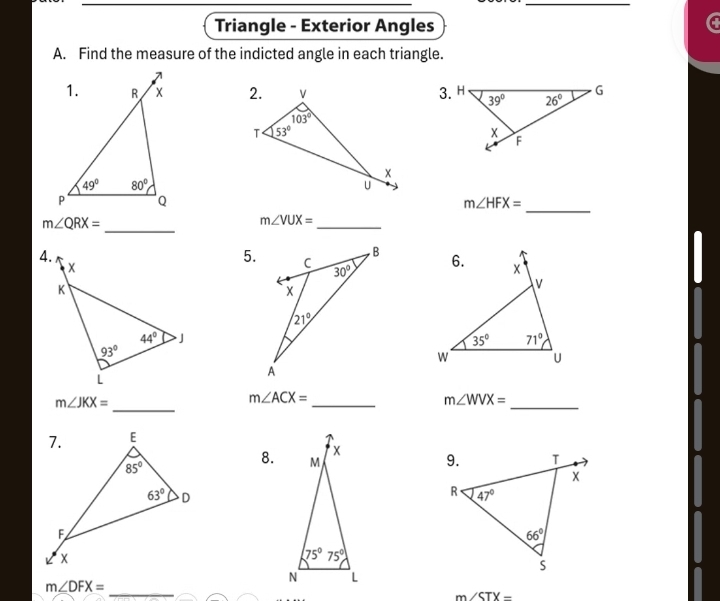 Triangle - Exterior Angles
a
A. Find the measure of the indicted angle in each triangle.

m∠ HFX=
m∠ VUX=
_
m∠ QRX= __ 
5.
m∠ JKX=
_
_
_
m∠ ACX=
m∠ WVX=
8.
m∠ DFX= _
m∠ STX=